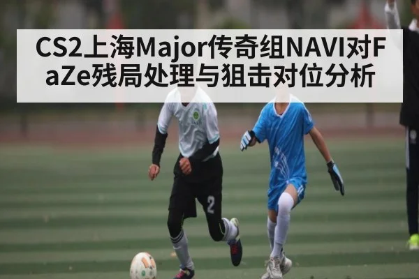CS2上海Major传奇组NAVI对FaZe残局处理与狙击对位分析